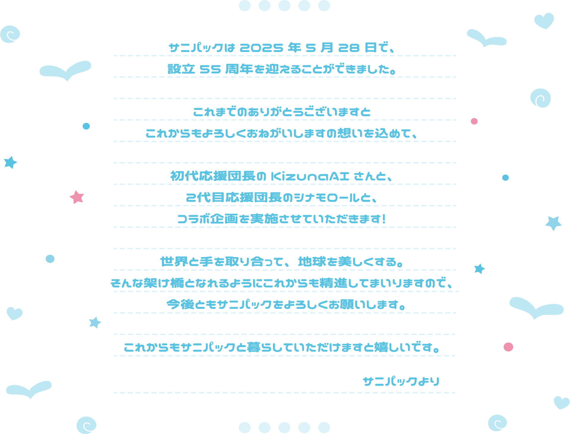 サニパックは2025年5月28日で、設立55周年を迎えることができました。これまでのありがとうございますとこれからもよろしくおねがいしますの想いを込めて、初代応援団長のKizunaAIさんと、２代目応援団長のシナモロールと、コラボ企画を実施させていただきます！世界と手を取り合って、地球を美しくする。そんな架け橋となれるようにこれからも精進してまいりますので、今後ともサニパックをよろしくお願いします。これからもサニパックと暮らしていただけますと嬉しいです。サニパックより