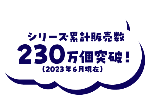 シリーズ累計販売数230万個突破！(2023年6月現在)