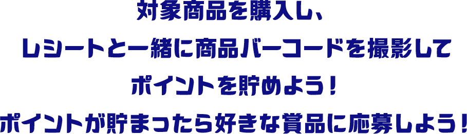 対象商品を購入し、レシートと一緒に商品バーコードを撮影してポイントを貯めよう！ポイントが貯まったら好きな賞品に応募しよう！