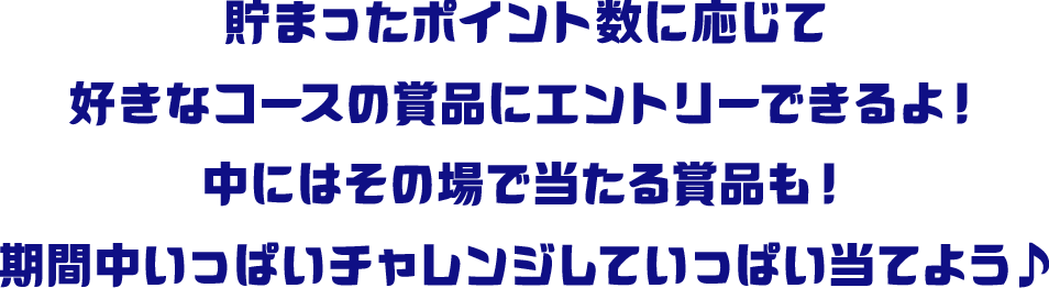 貯まったポイント数に応じて好きなコースの賞品にエントリーできるよ！中にはその場で当たる賞品も！期間中いっぱいチャレンジしていっぱい当てよう♪