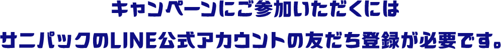 キャンペーンにご参加いただくにはサニパックのLINE公式アカウントの友だち登録が必要です。