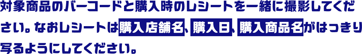 対象商品のバーコードと購入時のレシートを一緒に撮影してください。なおレシートは購入店舗名、購入日、購入商品名がはっきり写るようにしてください。