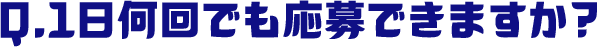 Q.1日何回でも応募できますか？