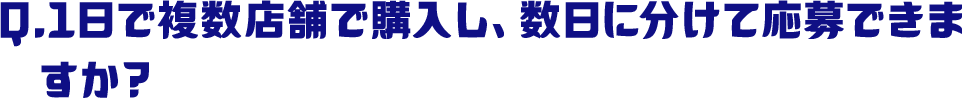 Q.1日で複数店舗で購入し、数日に分けて応募できますか？