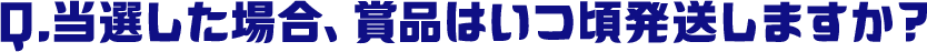 Q.当選した場合、賞品はいつ頃発送しますか？