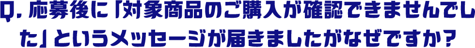 Q.応募後に「対象商品のご購入が確認できませんでした」というメッセージが届きましたがなぜですか？