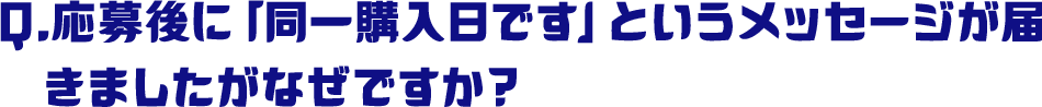 Q.応募後に「同一購入日です」というメッセージが届きましたがなぜですか？