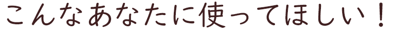 こんなあなたに使って欲しい！