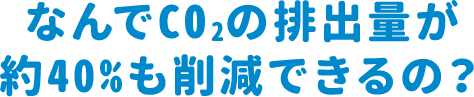 なんでCO2の排出量が約40％も削減できるの？